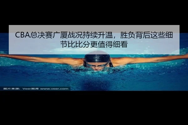 CBA总决赛广厦战况持续升温，胜负背后这些细节比比分更值得细看