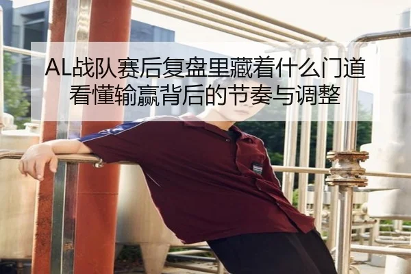 AL战队赛后复盘里藏着什么门道 看懂输赢背后的节奏与调整